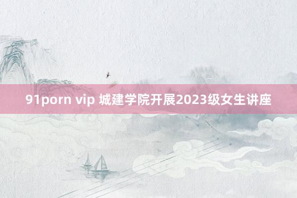 91porn vip 城建学院开展2023级女生讲座