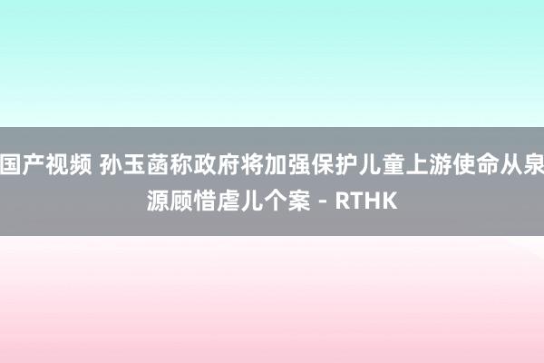 国产视频 孙玉菡称政府将加强保护儿童上游使命　从泉源顾惜虐儿个案 - RTHK