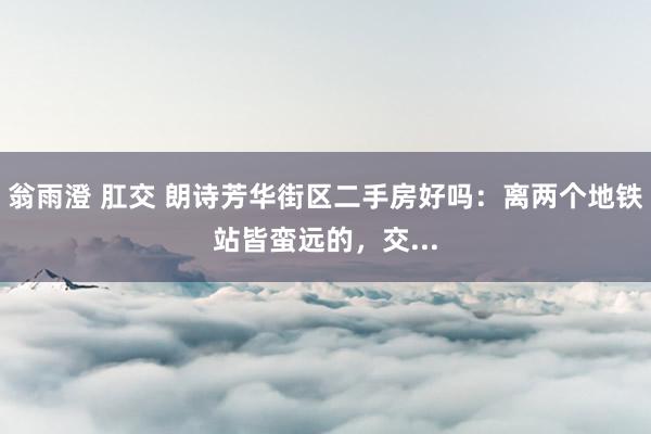 翁雨澄 肛交 朗诗芳华街区二手房好吗：离两个地铁站皆蛮远的，交...