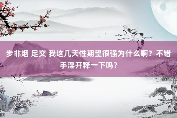 步非烟 足交 我这几天性期望很强为什么啊？不错手淫开释一下吗？