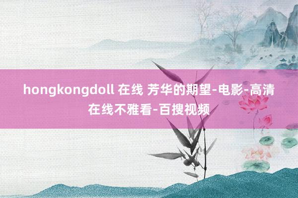 hongkongdoll 在线 芳华的期望-电影-高清在线不雅看-百搜视频