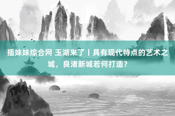 插妹妹综合网 玉湖来了丨具有现代特点的艺术之城，良渚新城若何打造？