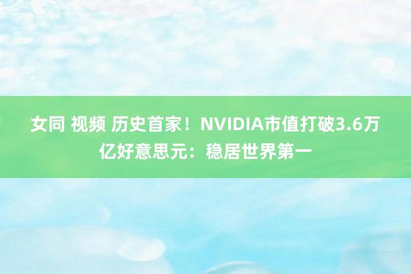 女同 视频 历史首家！NVIDIA市值打破3.6万亿好意思元：稳居世界第一