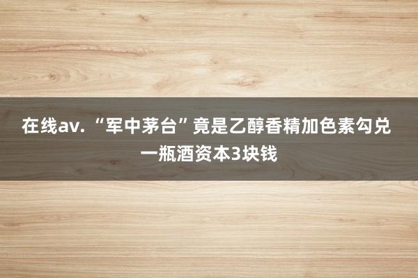 在线av. “军中茅台”竟是乙醇香精加色素勾兑 一瓶酒资本3块钱