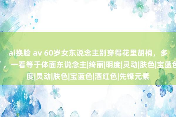 ai换脸 av 60岁女东说念主别穿得花里胡梢，多穿这4种“贵妇色”，一看等于体面东说念主|绮丽|明度|灵动|肤色|宝蓝色|酒红色|先锋元素