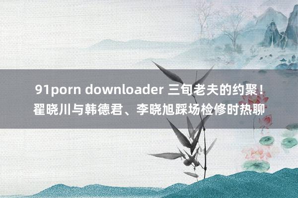 91porn downloader 三旬老夫的约聚！翟晓川与韩德君、李晓旭踩场检修时热聊