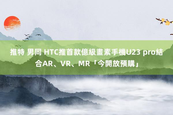 推特 男同 HTC推首款億級畫素手機U23 pro　結合AR、VR、MR「今開放預購」