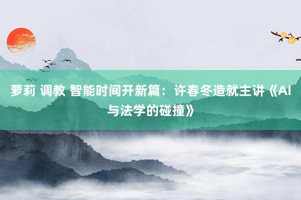 萝莉 调教 智能时间开新篇：许春冬造就主讲《AI与法学的碰撞》