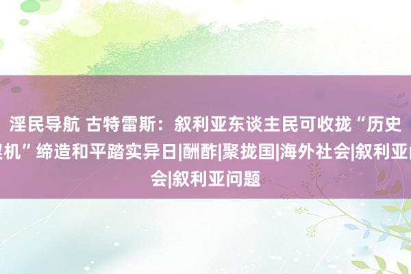 淫民导航 古特雷斯：叙利亚东谈主民可收拢“历史性契机”缔造和平踏实异日|酬酢|聚拢国|海外社会|叙利亚问题