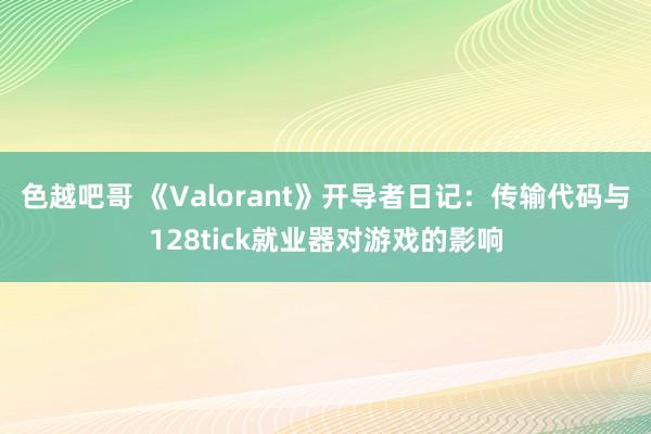 色越吧哥 《Valorant》开导者日记：传输代码与128tick就业器对游戏的影响