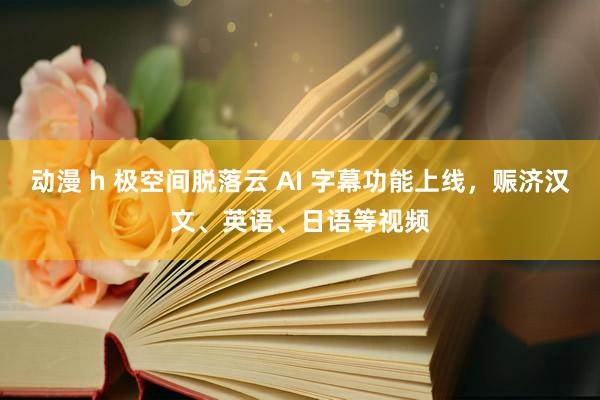 动漫 h 极空间脱落云 AI 字幕功能上线，赈济汉文、英语、日语等视频