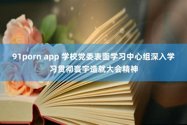 91porn app 学校党委表面学习中心组深入学习贯彻寰宇造就大会精神