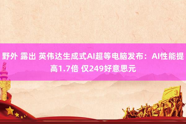 野外 露出 英伟达生成式AI超等电脑发布：AI性能提高1.7倍 仅249好意思元