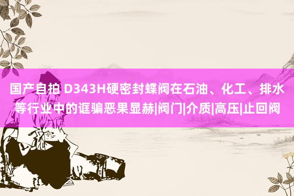 国产自拍 D343H硬密封蝶阀在石油、化工、排水等行业中的诓骗恶果显赫|阀门|介质|高压|止回阀