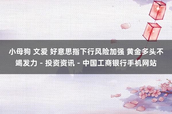 小母狗 文爱 好意思指下行风险加强 黄金多头不竭发力－投资资讯－中国工商银行手机网站